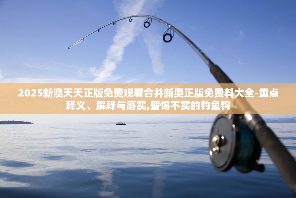 2025新澳天天正版免费观看合并新奥正版免费料大全-重点释义、解释与落实,警惕不实的钓鱼钩